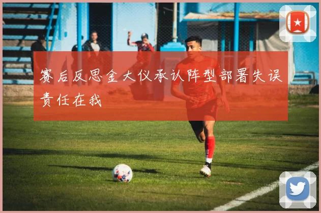 赛后反思金大仪承认阵型部署失误责任在我