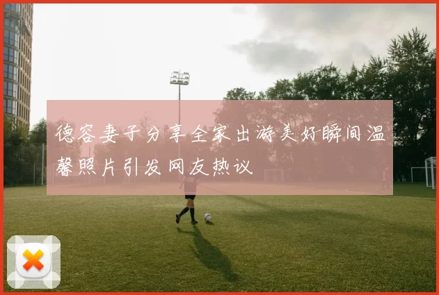 德容妻子分享全家出游美好瞬间温馨照片引发网友热议