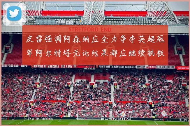 皮雷强调阿森纳应全力争夺英超冠军阿尔特塔无论结果都应继续执教
