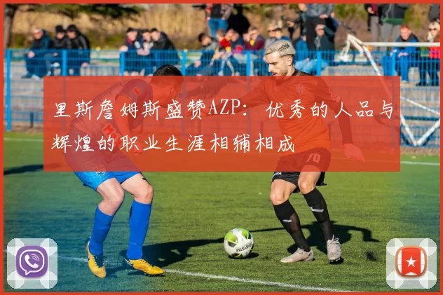 里斯詹姆斯盛赞AZP：优秀的人品与辉煌的职业生涯相辅相成
