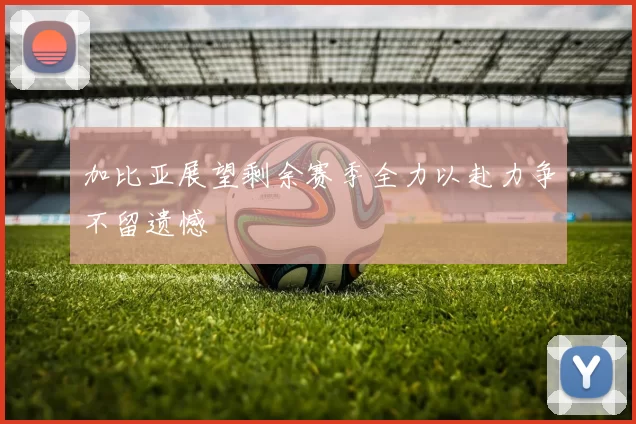 加比亚展望剩余赛季全力以赴力争不留遗憾