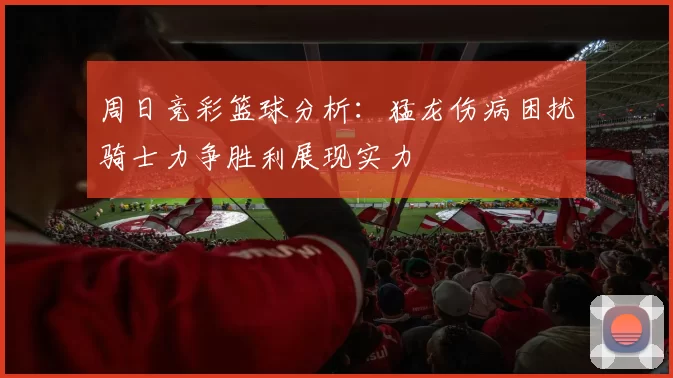 周日竞彩篮球分析：猛龙伤病困扰骑士力争胜利展现实力