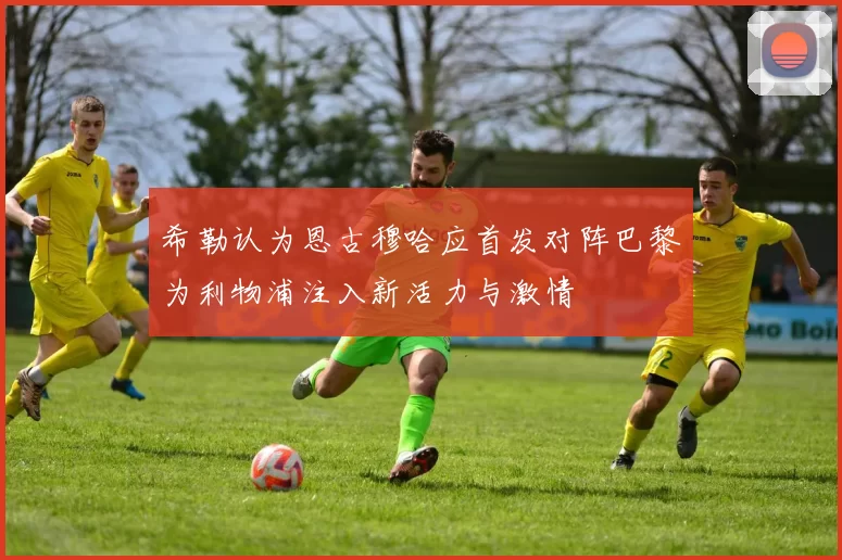 希勒认为恩古穆哈应首发对阵巴黎为利物浦注入新活力与激情