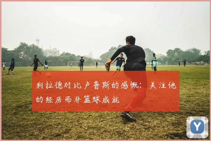 利拉德对比卢普斯的感慨：关注他的经历而非篮球成就