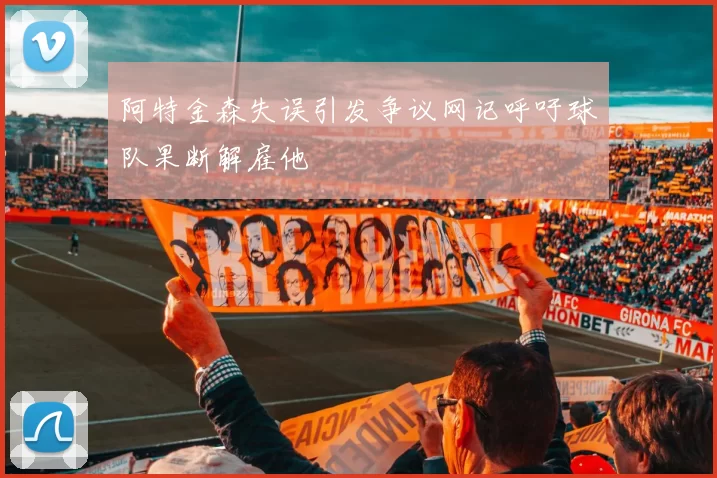 阿特金森失误引发争议网记呼吁球队果断解雇他