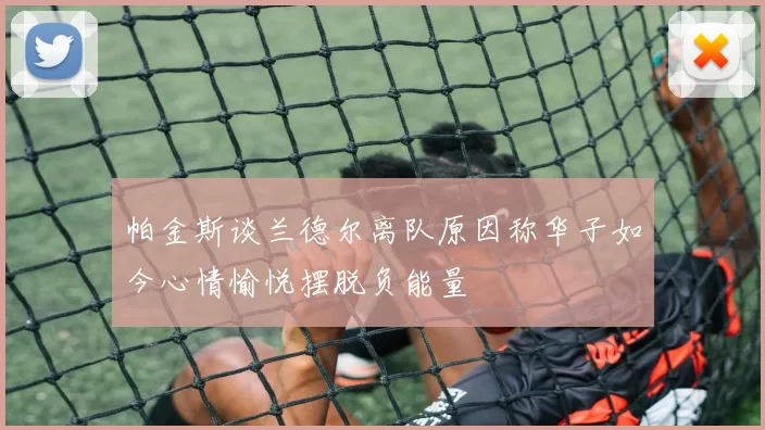 帕金斯谈兰德尔离队原因称华子如今心情愉悦摆脱负能量