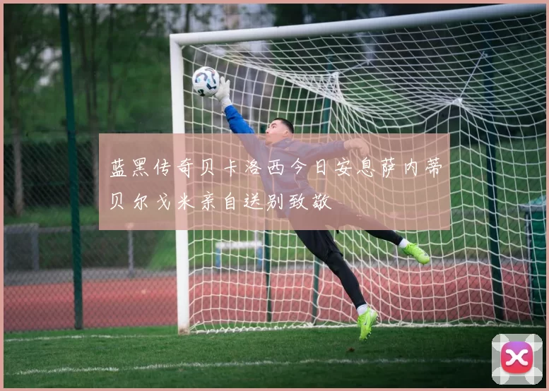 蓝黑传奇贝卡洛西今日安息萨内蒂贝尔戈米亲自送别致敬