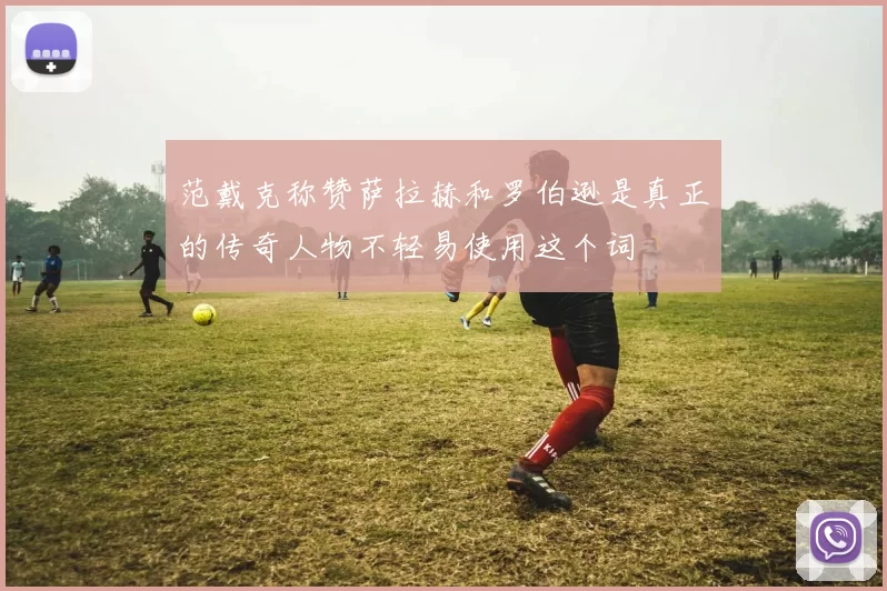 范戴克称赞萨拉赫和罗伯逊是真正的传奇人物不轻易使用这个词