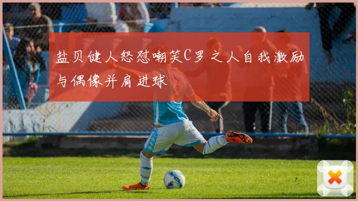 盐贝健人怒怼嘲笑C罗之人自我激励与偶像并肩进球