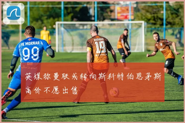 英媒称曼联或转向斯科特伯恩茅斯高价不愿出售