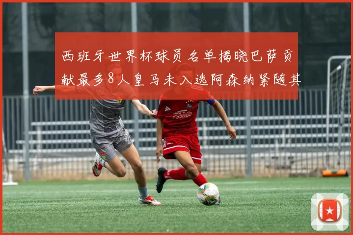 西班牙世界杯球员名单揭晓巴萨贡献最多8人皇马未入选阿森纳紧随其后3人并列第二
