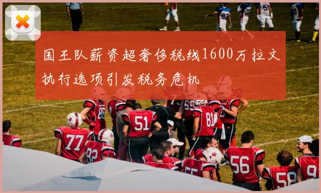 国王队薪资超奢侈税线1600万拉文执行选项引发税务危机