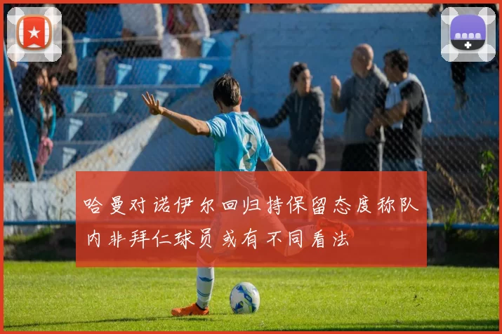 哈曼对诺伊尔回归持保留态度称队内非拜仁球员或有不同看法