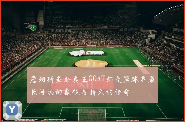 詹姆斯虽非真正GOAT却是篮球界最长河流的象征与持久的传奇