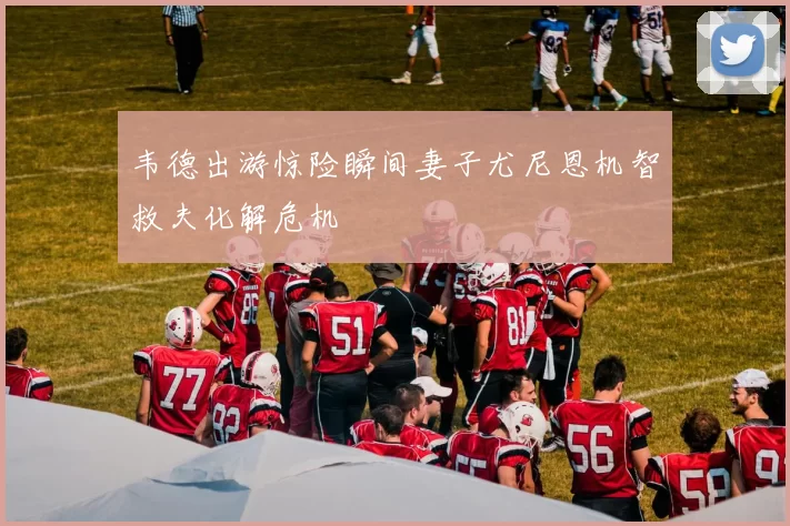 韦德出游惊险瞬间妻子尤尼恩机智救夫化解危机